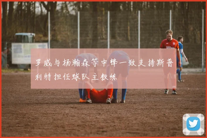 罗威与杨瀚森等中锋一致支持斯普利特担任球队主教练