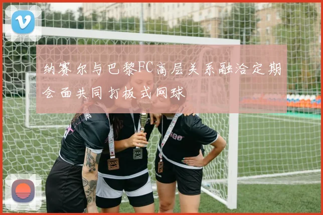 纳赛尔与巴黎FC高层关系融洽定期会面共同打板式网球