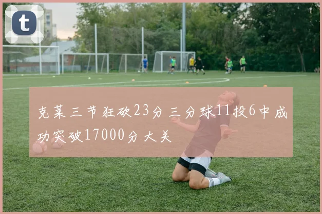 克莱三节狂砍23分三分球11投6中成功突破17000分大关