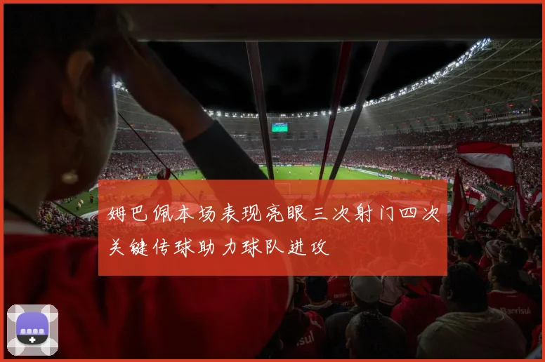姆巴佩本场表现亮眼三次射门四次关键传球助力球队进攻