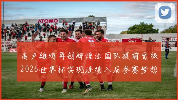高卢雄鸡再创辉煌法国队提前晋级2026世界杯实现连续八届参赛梦想