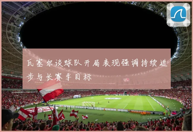 瓦塞尔谈球队开局表现强调持续进步与长赛季目标