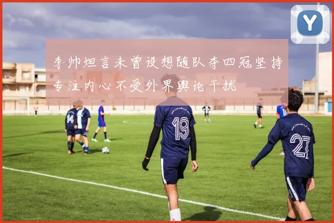 李帅坦言未曾设想随队夺四冠坚持专注内心不受外界舆论干扰