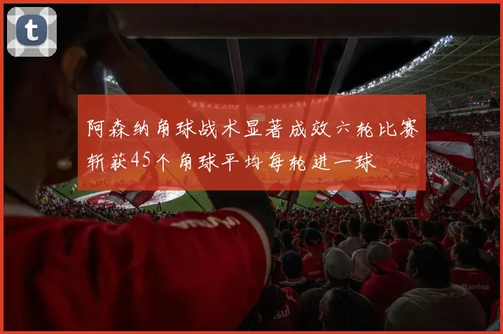阿森纳角球战术显著成效六轮比赛斩获45个角球平均每轮进一球