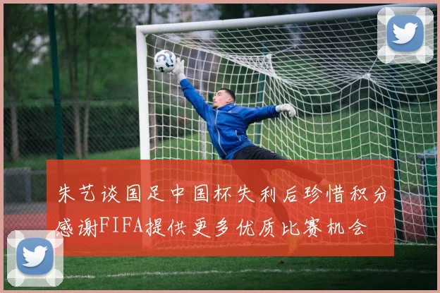 朱艺谈国足中国杯失利后珍惜积分感谢FIFA提供更多优质比赛机会