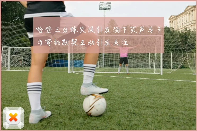 哈登三分球失误引发场下笑声马卡与弩机默契互动引发关注