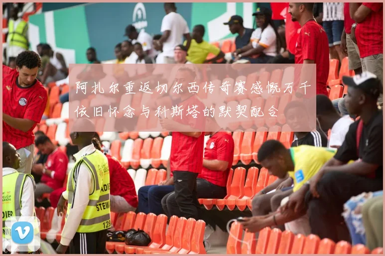 阿扎尔重返切尔西传奇赛感慨万千依旧怀念与科斯塔的默契配合