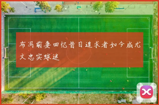 布冯前妻回忆昔日追求者如今成尤文忠实球迷