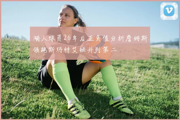 湖人球员26年后正负值分析詹姆斯领跑斯玛特艾顿并列第二