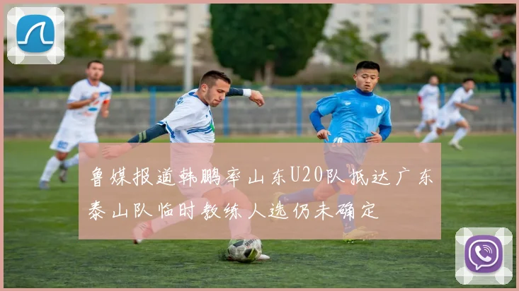 鲁媒报道韩鹏率山东U20队抵达广东泰山队临时教练人选仍未确定