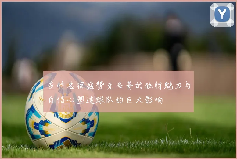 多特名宿盛赞克洛普的独特魅力与自信心塑造球队的巨大影响