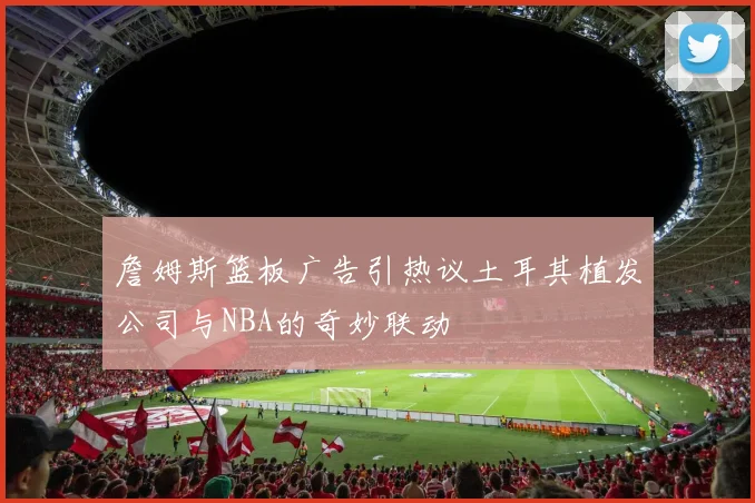 詹姆斯篮板广告引热议土耳其植发公司与NBA的奇妙联动