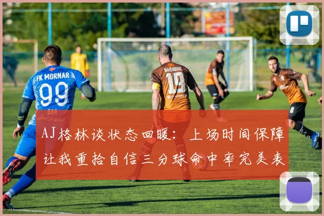 AJ格林谈状态回暖：上场时间保障让我重拾自信三分球命中率完美表现