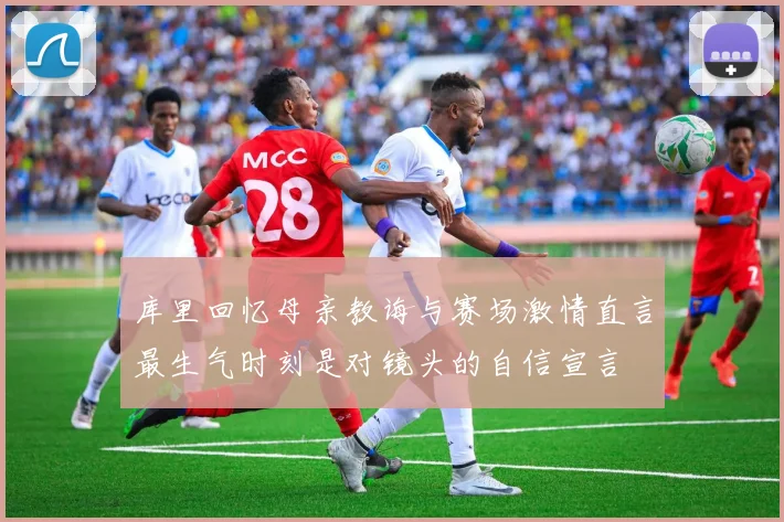 库里回忆母亲教诲与赛场激情直言最生气时刻是对镜头的自信宣言