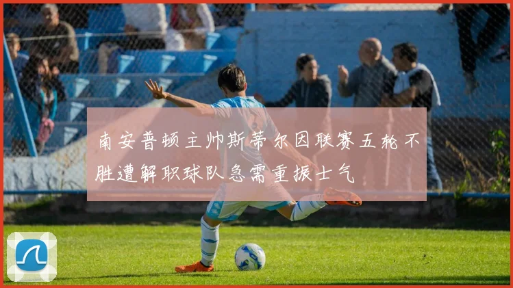 南安普顿主帅斯蒂尔因联赛五轮不胜遭解职球队急需重振士气
