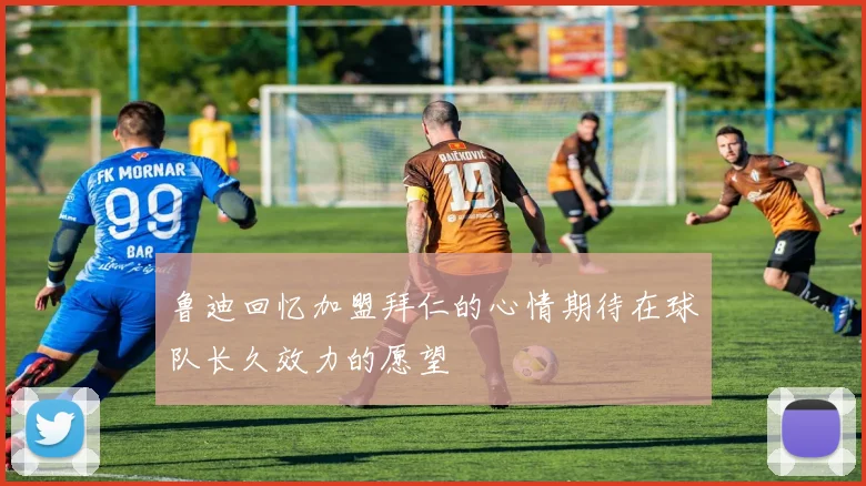 鲁迪回忆加盟拜仁的心情期待在球队长久效力的愿望