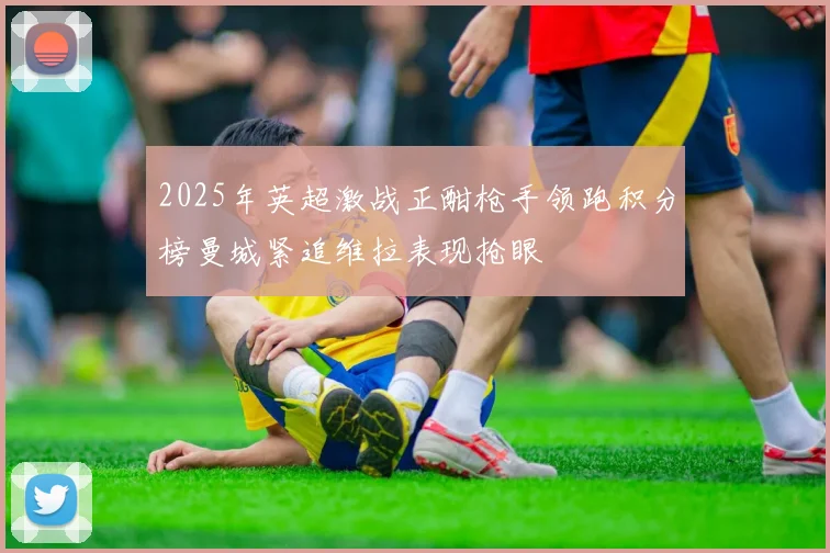 2025年英超激战正酣枪手领跑积分榜曼城紧追维拉表现抢眼