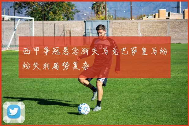 西甲争冠悬念渐失马竞巴萨皇马纷纷失利局势复杂