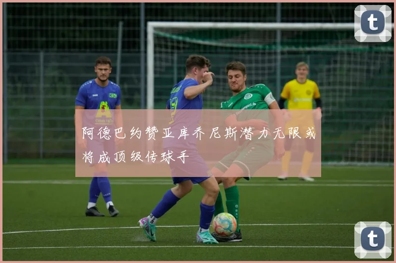 阿德巴约赞亚库乔尼斯潜力无限或将成顶级传球手