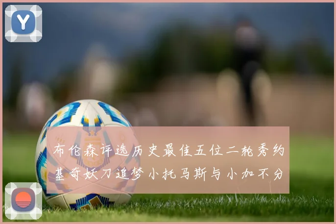 布伦森评选历史最佳五位二轮秀约基奇妖刀追梦小托马斯与小加不分先后