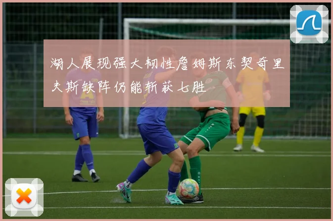 湖人展现强大韧性詹姆斯东契奇里夫斯缺阵仍能斩获七胜