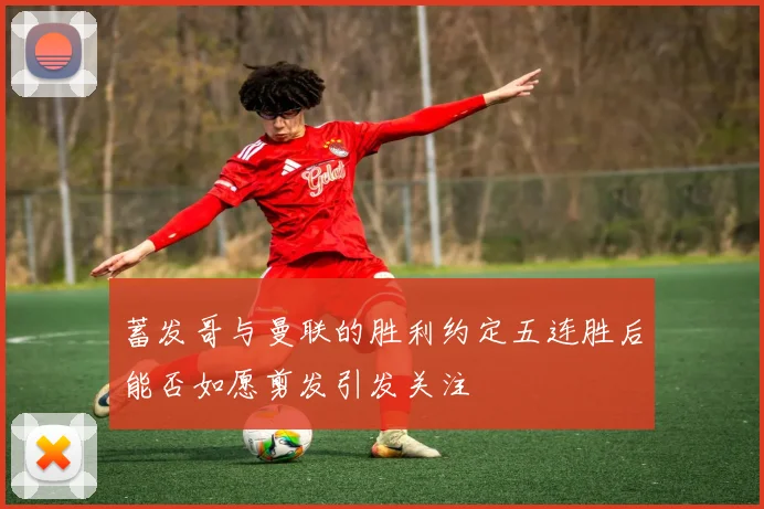 蓄发哥与曼联的胜利约定五连胜后能否如愿剪发引发关注