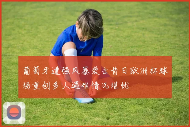 葡萄牙遭强风暴袭击昔日欧洲杯球场重创多人遇难情况堪忧