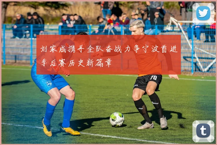 刘家成携手全队奋战力争宁波首进季后赛历史新篇章