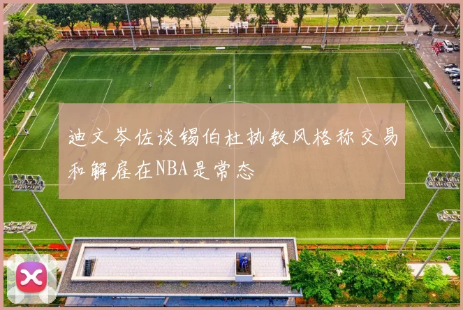 迪文岑佐谈锡伯杜执教风格称交易和解雇在NBA是常态