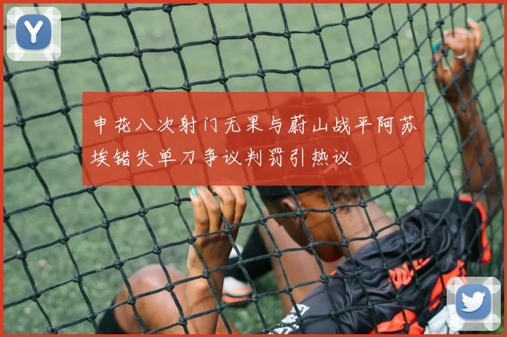 申花八次射门无果与蔚山战平阿苏埃错失单刀争议判罚引热议