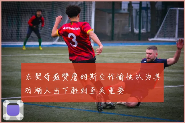 东契奇盛赞詹姆斯合作愉快认为其对湖人当下胜利至关重要