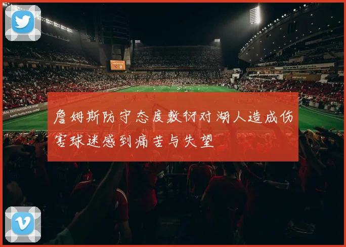 詹姆斯防守态度敷衍对湖人造成伤害球迷感到痛苦与失望