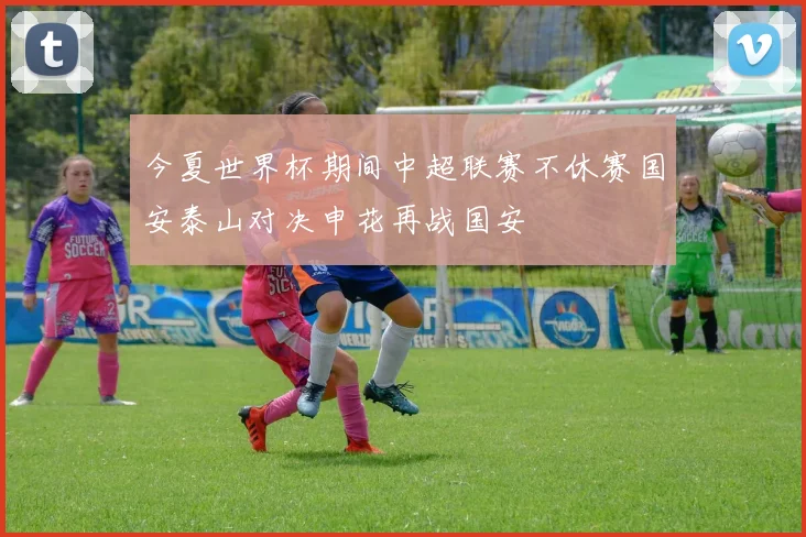 今夏世界杯期间中超联赛不休赛国安泰山对决申花再战国安
