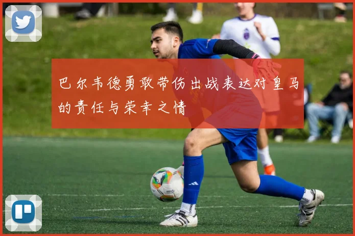 巴尔韦德勇敢带伤出战表达对皇马的责任与荣幸之情