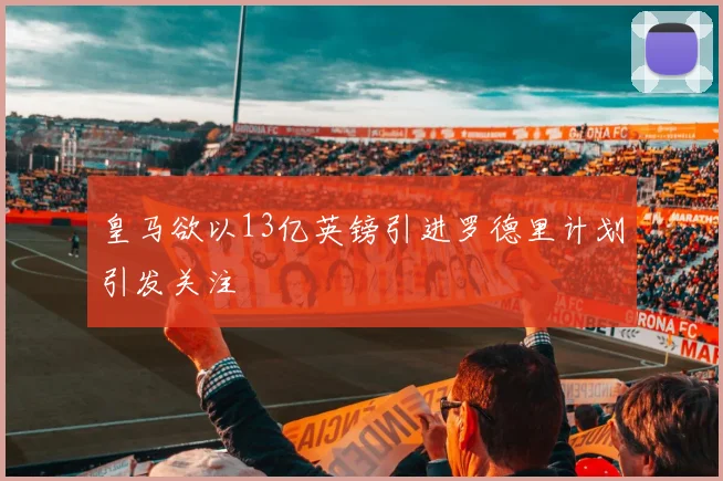 皇马欲以13亿英镑引进罗德里计划引发关注