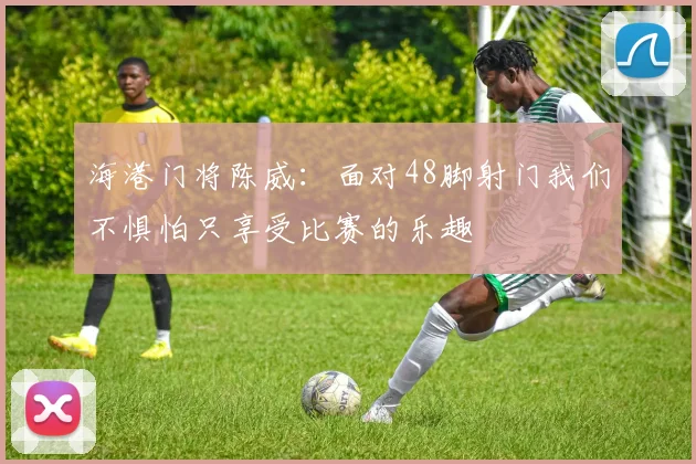 海港门将陈威：面对48脚射门我们不惧怕只享受比赛的乐趣