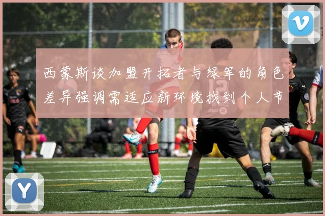 西蒙斯谈加盟开拓者与绿军的角色差异强调需适应新环境找到个人节奏
