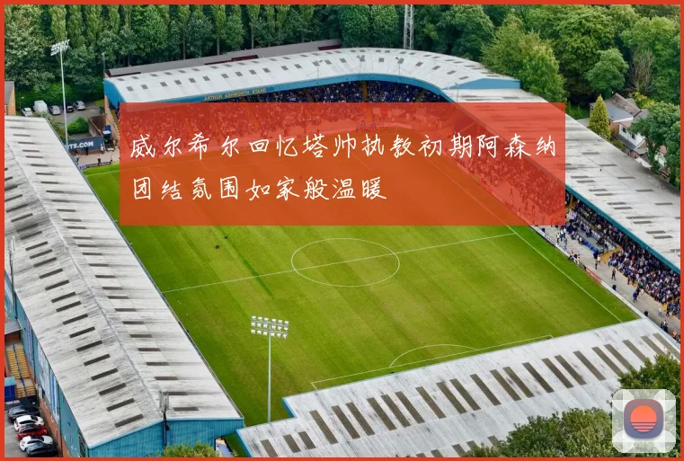 威尔希尔回忆塔帅执教初期阿森纳团结氛围如家般温暖