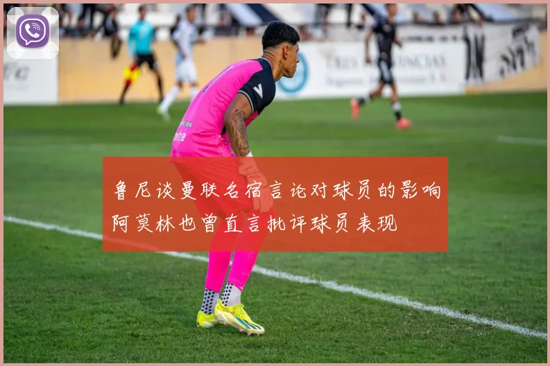 鲁尼谈曼联名宿言论对球员的影响阿莫林也曾直言批评球员表现