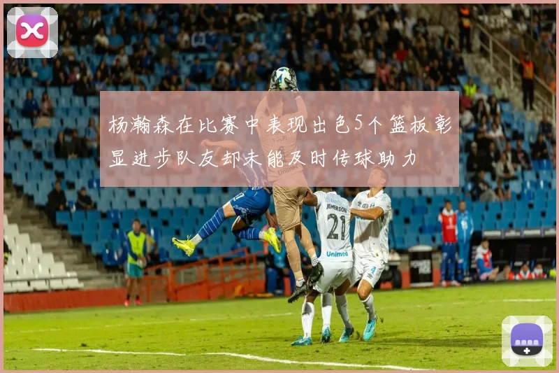 杨瀚森在比赛中表现出色5个篮板彰显进步队友却未能及时传球助力