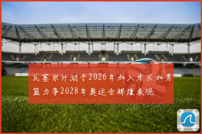 瓦塞尔计划于2026年加入牙买加男篮力争2028年奥运会辉煌表现